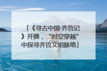 《寻古中国·齐鲁记》开播，“时空穿越”中探寻齐鲁文明脉络