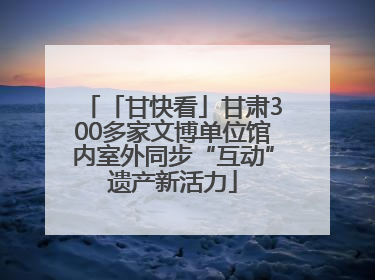 「甘快看」甘肃300多家文博单位馆内室外同步“互动”遗产新活力