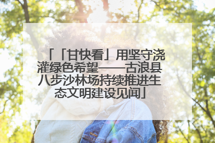 「甘快看」用坚守浇灌绿色希望——古浪县八步沙林场持续推进生态文明建设见闻