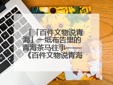 「百件文物说青海」一纸布告里的青海茶马往事——《百件文物说青海》之六十五