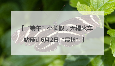 “端午”小长假，无锡火车站预计6月2日“最挤”