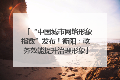 “中国城市网络形象指数”发布！衡阳：政务效能提升治理形象