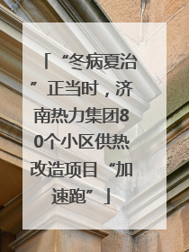 “冬病夏治”正当时，济南热力集团80个小区供热改造项目“加速跑”