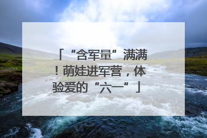 “含军量”满满！萌娃进军营，体验爱的“六一”