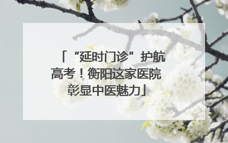 “延时门诊”护航高考！衡阳这家医院彰显中医魅力