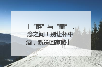 “醉”与“罪”，一念之间！别让杯中酒，断送回家路