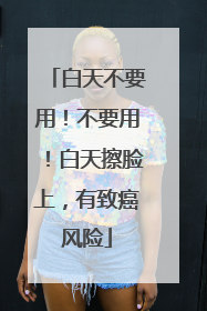 白天不要用！不要用！白天擦脸上，有致癌风险