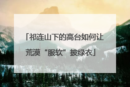 祁连山下的高台如何让荒漠“服软”披绿衣