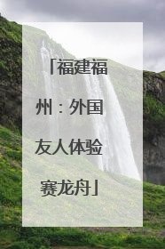 福建福州：外国友人体验赛龙舟