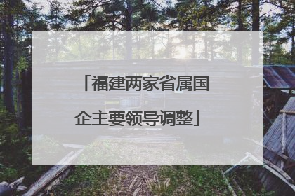 福建两家省属国企主要领导调整