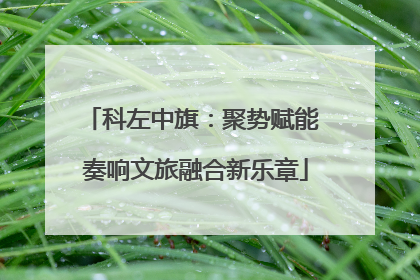 科左中旗：聚势赋能 奏响文旅融合新乐章