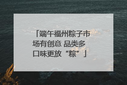端午福州粽子市场有创意 品类多口味更放“粽”