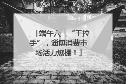 端午六一“手拉手”，淄博消费市场活力爆棚！