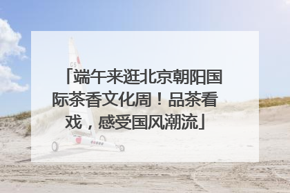 端午来逛北京朝阳国际茶香文化周！品茶看戏，感受国风潮流