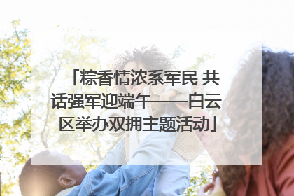 粽香情浓系军民 共话强军迎端午——白云区举办双拥主题活动