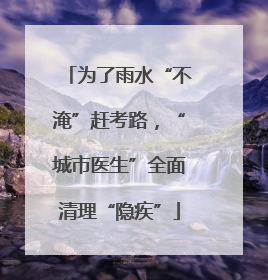 为了雨水“不淹”赶考路，“城市医生”全面清理“隐疾”