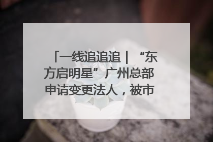 一线追追追｜“东方启明星”广州总部申请变更法人，被市场监管部门限制