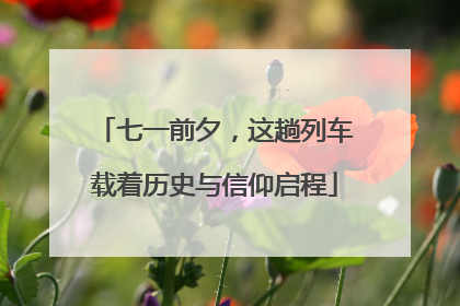 七一前夕，这趟列车载着历史与信仰启程