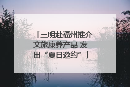 三明赴福州推介文旅康养产品 发出“夏日邀约”