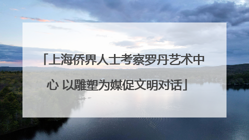 上海侨界人士考察罗丹艺术中心 以雕塑为媒促文明对话