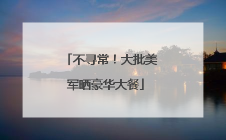 不寻常！大批美军晒豪华大餐