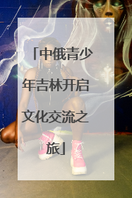 中俄青少年吉林开启文化交流之旅