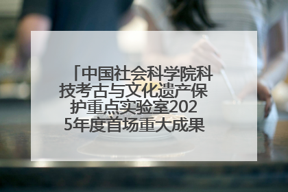 中国社会科学院科技考古与文化遗产保护重点实验室2025年度首场重大成果发布会在京举行