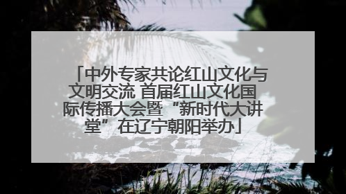 中外专家共论红山文化与文明交流 首届红山文化国际传播大会暨“新时代大讲堂”在辽宁朝阳举办