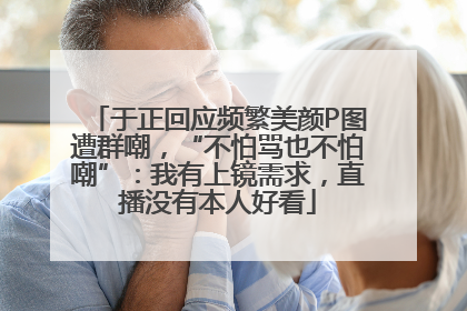 于正回应频繁美颜P图遭群嘲，“不怕骂也不怕嘲”：我有上镜需求，直播没有本人好看