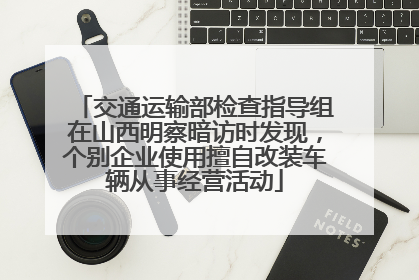 交通运输部检查指导组在山西明察暗访时发现，个别企业使用擅自改装车辆从事经营活动