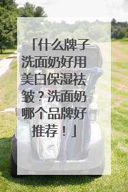 什么牌子洗面奶好用美白保湿祛皱？洗面奶哪个品牌好推荐！