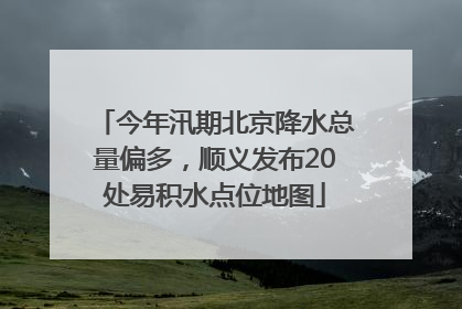 今年汛期北京降水总量偏多，顺义发布20处易积水点位地图