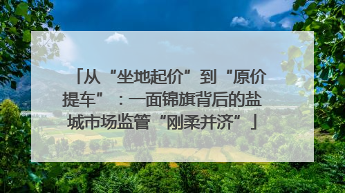 从“坐地起价”到“原价提车”：一面锦旗背后的盐城市场监管“刚柔并济”