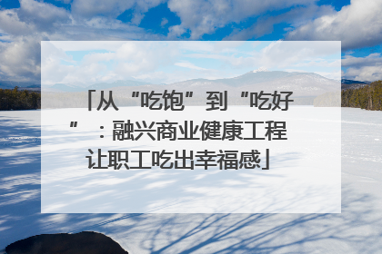 从“吃饱”到“吃好”：融兴商业健康工程让职工吃出幸福感
