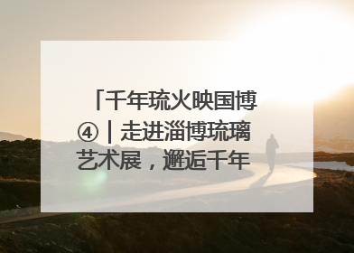 千年琉火映国博④｜走进淄博琉璃艺术展，邂逅千年琉光璃彩