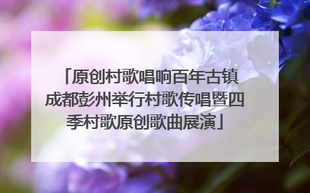 原创村歌唱响百年古镇 成都彭州举行村歌传唱暨四季村歌原创歌曲展演
