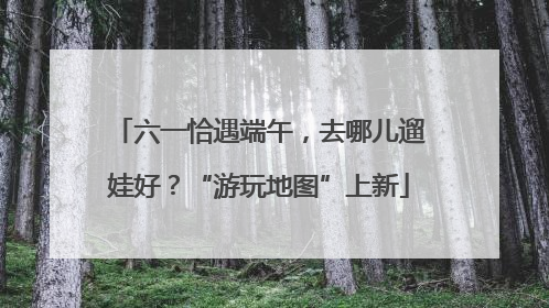 六一恰遇端午，去哪儿遛娃好？“游玩地图”上新