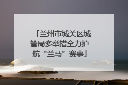 兰州市城关区城管局多举措全力护航“兰马”赛事