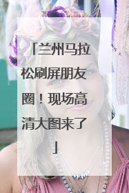 兰州马拉松刷屏朋友圈！现场高清大图来了