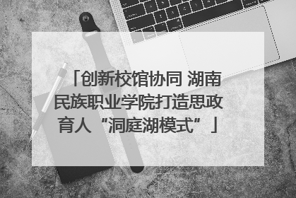 创新校馆协同 湖南民族职业学院打造思政育人“洞庭湖模式”