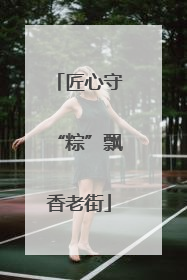 匠心守“粽”飘香老街