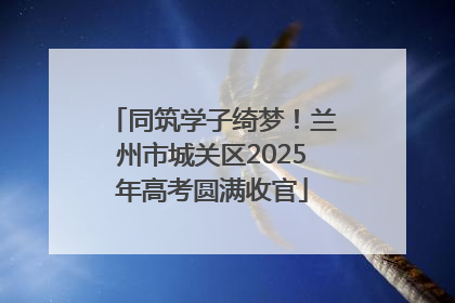 同筑学子绮梦！兰州市城关区2025年高考圆满收官