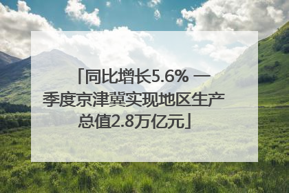 同比增长5.6% 一季度京津冀实现地区生产总值2.8万亿元