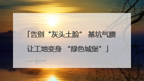 告别“灰头土脸” 基坑气膜让工地变身 “绿色城堡”