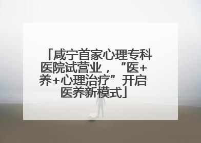 咸宁首家心理专科医院试营业，“医+养+心理治疗”开启医养新模式