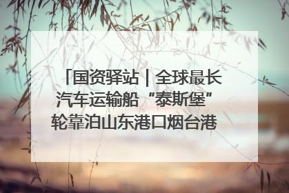 国资驿站｜全球最长汽车运输船“泰斯堡”轮靠泊山东港口烟台港；渤海最大油气平台完成浮托安装