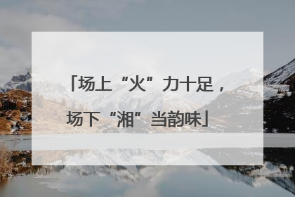场上“火”力十足，场下“湘”当韵味