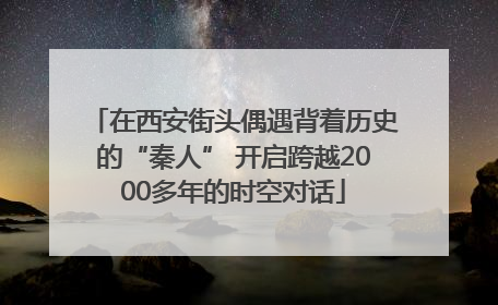 在西安街头偶遇背着历史的“秦人” 开启跨越2000多年的时空对话