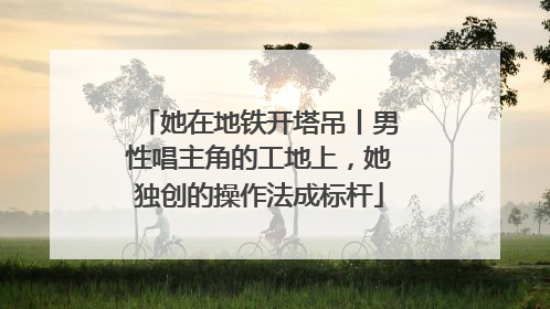 她在地铁开塔吊丨男性唱主角的工地上，她独创的操作法成标杆