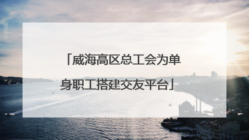 威海高区总工会为单身职工搭建交友平台